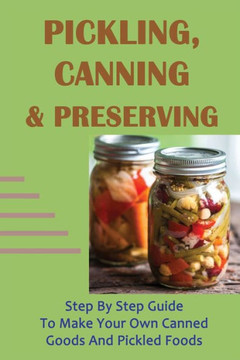 Pickling, Canning & Preserving: Step By Step Guide To Make Your Own Canned Goods And Pickled Foods: How To Create Canned Goods And Pickled Foods