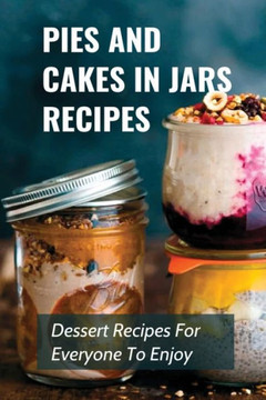 Pies And Cakes In Jars Recipes: Dessert Recipes For Everyone To Enjoy!: Cakes And Pie In Jars Recipes Ideas