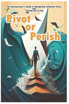 Pivot or Perish: The Entrepreneur's Guide to Navigating Turbulent Times and Coming Out on Top