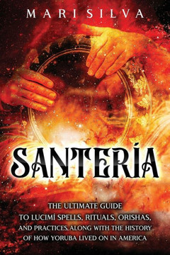 Santería: The Ultimate Guide to Lucumí Spells, Rituals, Orishas, and Practices, Along with the History of How Yoruba Lived On in