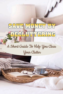 Save Money By Decluttering: A Short Guide To Help You Clear Your Clutter: Decluttering Tips