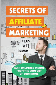 Secrets Of Affiliate Marketing: Earn Unlimited Income From The Comfort Of Your Home: Affiliate Marketing Success Revealed