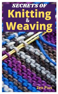 Secrets of Knitting and Weaving: A Beginner's Guide With Picture Illustrations And Easy Patterns to Learn Knitting And Weaving