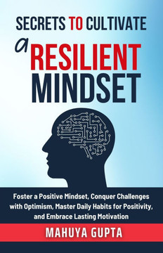 Secrets to Cultivate a Resilient Mindset: Foster a Positive Mindset, Conquer Challenges with Optimism, Master Daily Habits for Positivity, and Embrace