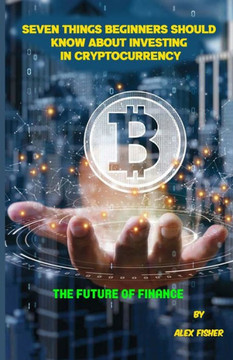 Seven Things Beginners Should Know About Investing in Cryptocurrency: The Future of Finance