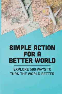 Simple Action For A Better World: Explore 500 Ways To Turn The World Better: Way Towards Creating An Impact
