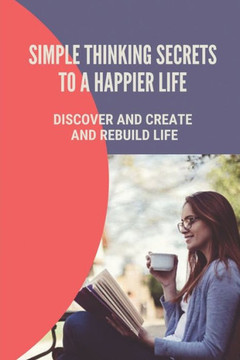 Simple Thinking Secrets To A Happier Life: Discover And Create And Rebuild Life: How To Live In The Present