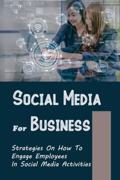 Social Media For Business: Strategies On How To Engage Employees In Social Media Activities: Learning To Use Social Media