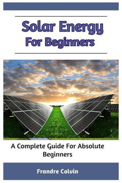 Solar Energy For Beginners: A Complete Guide For Absolute Beginners Solar Energy For Beginners: A Complete Guide For Absolute Beginners