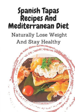 Spanish Tapas Recipes And Mediterranean Diet: Naturally Lose Weight And Stay Healthy: Spanish Tapas Cuisine Recipes Book