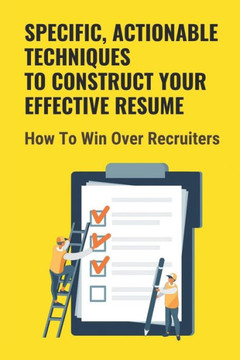 Specific, Actionable Techniques To Construct Your Effective Resume: How To Win Over Recruiters: Your Ability To Build A Career