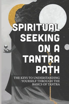 Spiritual Seeking On A Tantra Path: The Keys To Understanding Yourself Through The Basics Of Tantra: Experimenting With Tantra