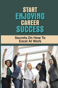 Start Enjoying Career Success: Secrets On How To Excel At Work: Ways To Be Successful At Your Job