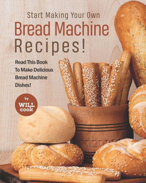 Start Making Your Own Bread Machine Recipes!: Read This Book To Make Delicious Bread Machine Dishes!