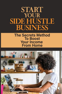 Start Your Side Hustle Business: The Secrets Method To Boost Your Income From Home: Earn Extra Income Part Time From Home