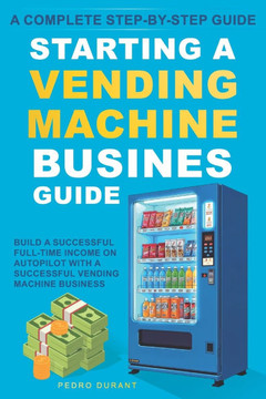 Starting a Vending Machine Business Guide: Step-by-Step Strategies to Build a Successful Full-Time Income on Autopilot with a Successful Vending Machi
