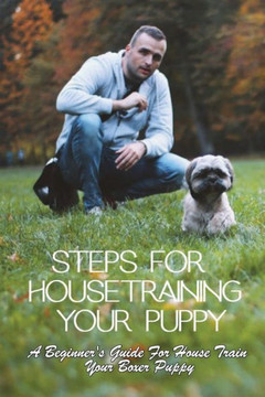 Steps For Housetraining Your Puppy: A Beginner's Guide For House Train Your Boxer Puppy: Puppy Toilet Training And House Training Steps For Housetraining Your Puppy: A Beginner's Guide For House Train Your Boxer Puppy: Puppy Toilet Training And House Training