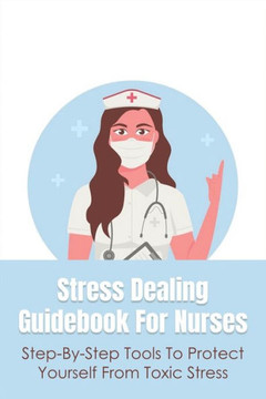 Stress Dealing Guidebook For Nurses: Step-By-Step Tools To Protect Yourself From Toxic Stress: Self Healing And Self Care For Nurses