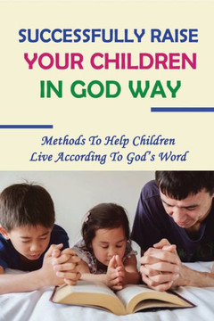 Successfully Raise Your Children In God Way: Methods To Help Children Live According To God's Word: How To Raise Children Who Grow Up To Love Jesus