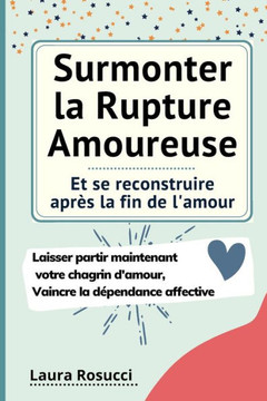 Surmonter la Rupture Amoureuse et se reconstruire après la fin de l'amour: Laisser partir maintenant votre chagrin d'amour, se débarrasser de la dépen