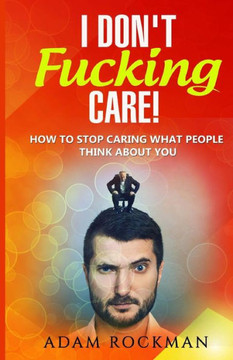 I Don'T Fucking Care!: How To Stop Caring What People Think About You