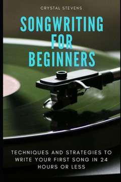Songwriting For Beginners: Techniques And Strategies To Write Your First Song In 24 Hours Or Less
