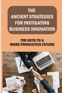 The Ancient Strategies For Instigating Business Innovation: The Keys To A More Productive Future: The Five Stages Of Innovation