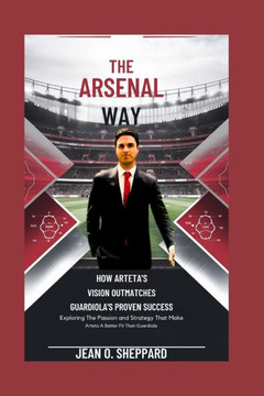 The Arsenal Way: How Arteta's Vision Outmatches Guardiola's Proven Success: Exploring The Passion And Strategy That Make Arteta A Bette