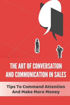The Art Of Conversation And Communication In Sales: Tips To Command Attention And Make More Money: How To Increase Conversion Rate In Sales