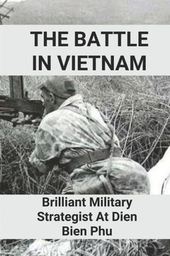 The Battle In Vietnam: Brilliant Military Strategist At Dien Bien Phu: Brilliant Military Strategist Of Vietnam War
