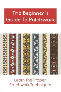 The Beginner's Guide To Patchwork: Learn The Proper Patchwork Techniques: Tips For Patchwork For Beginners The Beginner's Guide To Patchwork: Learn The Proper Patchwork Techniques: Tips For Patchwork For Beginners