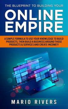 The Blueprint to Building Your Online Empire: A Simple Formula to Use Your Knowledge to Build Products, Then Build A Business Around Those Products &