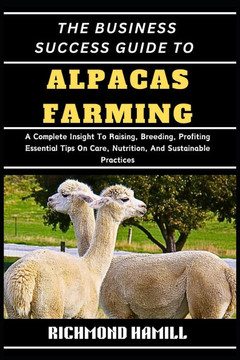 The Business Success Guide to Alpacas Farming: A Complete Insight To Raising, Breeding, Profiting Essential Tips On Care, Nutrition, And Sustainable P