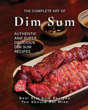 The Complete Art of Dim Sum: Authentic and Super Delicious Dim Sum Recipes