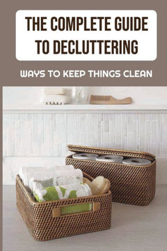 The Complete Guide To Decluttering: Ways To Keep Things Clean: The Best Way To Clean Your House