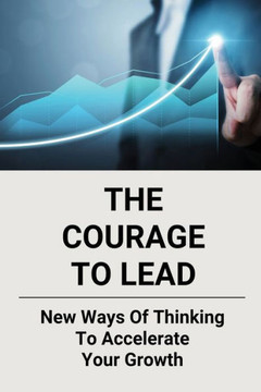 The Courage To Lead: New Ways Of Thinking To Accelerate Your Growth: Courage In The Workplace