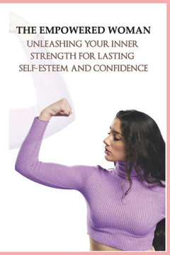 The Empowered Woman_ Unleashing Your Inner Strength for Lasting Self-Esteem and Confidence