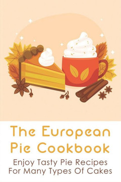 The European Pie Cookbook: Enjoy Tasty Pie Recipes For Many Types Of Cakes: Fantastically Easy Pie Recipes