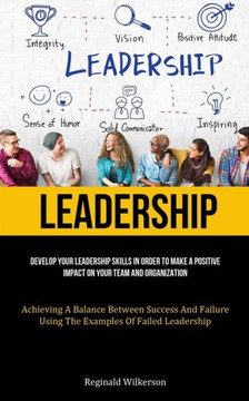 Leadership: Develop Your Leadership Skills In Order To Make A Positive Impact On Your Team And Organization (Achieving A Balance Between Success And Failure Using The Examples Of Failed Leadership) Leadership: Develop Your Leadership Skills In Order To Make A Positive Impact On Your Team And Organization (Achieving A Balance Between Success And Failure Using The Examples Of Failed Leadership)