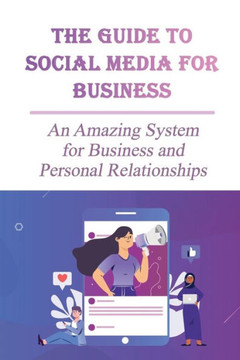 The Guide To Social Media For Business: An Amazing System for Business and Personal Relationships: Why Small Businesses Need Social Media