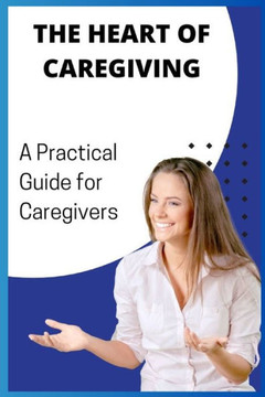 The Heart of Caregiving: A Practical Guide for Caregivers The Heart of Caregiving: A Practical Guide for Caregivers