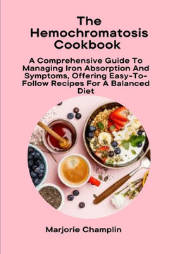 The Hemochromatosis Cookbook: A Comprehensive Guide To Managing Iron Absorption And Symptoms, Offering Easy-To-Follow Recipes For A Balanced Diet