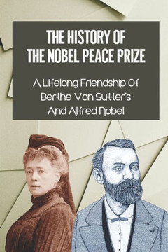 The History Of The Nobel Peace Prize: A Lifelong Friendship Of Berthe Von Sutter's And Alfred Nobel: Bertha Von Suttner