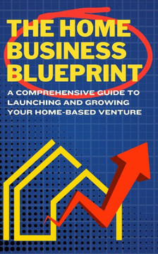 The Home Business Blueprint: A Comprehensive Guide to Launching and Growing Your Home-Based Venture