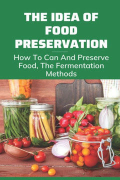 The Idea Of Food Preservation: How To Can And Preserve Food, The Fermentation Methods: Food Preservation The Idea Of Food Preservation: How To Can And Preserve Food, The Fermentation Methods: Food Preservation