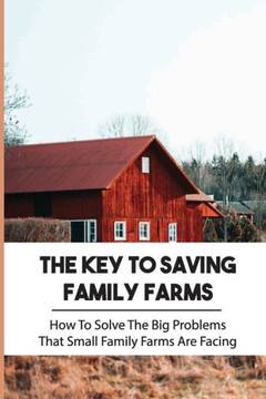 The Key To Saving Family Farms: How To Solve The Big Problems That Small Family Farms Are Facing: Family Farm And Home