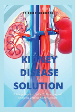 The Kidney Disease Solution: A Comprehensive Guide to Managing and Reversing Chronic Kidney Disease The Kidney Disease Solution: A Comprehensive Guide to Managing and Reversing Chronic Kidney Disease