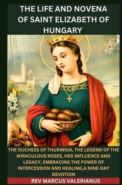 The Life and Novena of Saint Elizabeth of Hungary: The Duchess of Thuringia, The Legend Of The Miraculous Roses, Her Influence and Legacy, Embracing T
