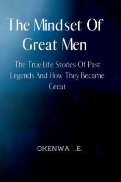 The Mindset Of Great Men: The True Life Stories Of Past Legends And How They Became Great.