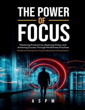 The Power of Focus: Mastering Productivity, Reducing Stress, and Achieving Success Through Mindfulness Practices